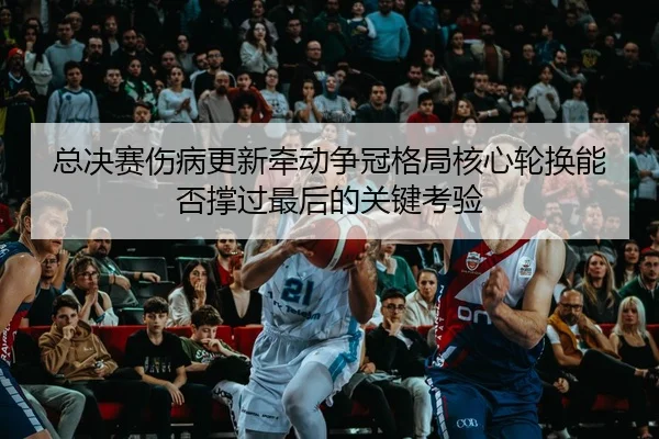 总决赛伤病更新牵动争冠格局核心轮换能否撑过最后的关键考验 | jiuyou